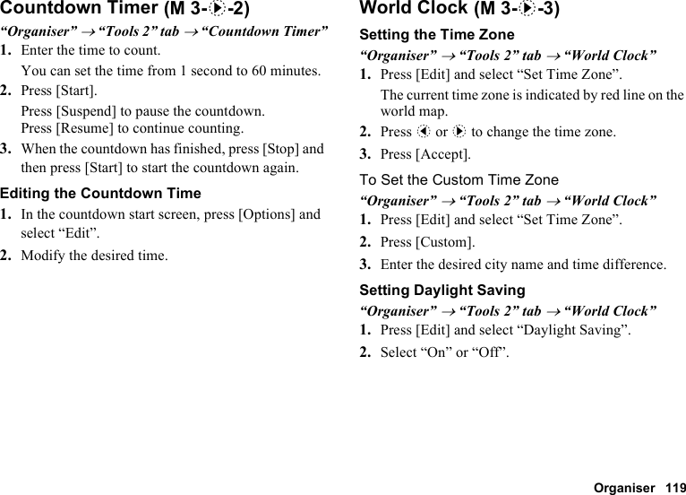 Organiser 119Countdown Timer“Organiser” → “Tools 2” tab → “Countdown Timer”1. Enter the time to count.You can set the time from 1 second to 60 minutes.2. Press [Start].Press [Suspend] to pause the countdown.Press [Resume] to continue counting.3. When the countdown has finished, press [Stop] and then press [Start] to start the countdown again.Editing the Countdown Time1. In the countdown start screen, press [Options] and select “Edit”.2. Modify the desired time.World ClockSetting the Time Zone“Organiser” → “Tools 2” tab → “World Clock”1. Press [Edit] and select “Set Time Zone”.The current time zone is indicated by red line on the world map.2. Press c or d to change the time zone.3. Press [Accept].To Set the Custom Time Zone“Organiser” → “Tools 2” tab → “World Clock”1. Press [Edit] and select “Set Time Zone”.2. Press [Custom].3. Enter the desired city name and time difference.Setting Daylight Saving“Organiser” → “Tools 2” tab → “World Clock”1. Press [Edit] and select “Daylight Saving”.2. Select “On” or “Off”. (M 3-d-2)  (M 3-d-3)