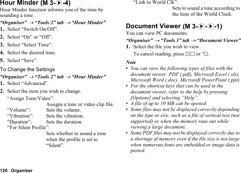 120 OrganiserHour MinderHour Minder function informs you of the time by sounding a tone.“Organiser” → “Tools 2” tab → “Hour Minder”1. Select “Switch On/Off”.2. Select “On” or “Off”.3. Select “Select Time”.4. Select the desired time.5. Select “Save”.To Change the Settings“Organiser” → “Tools 2” tab → “Hour Minder”1. Select “Advanced”.2. Select the item you wish to change.“Assign Tone/Video”:Assigns a tone or video clip file.“Volume”: Sets the volume.“Vibration”: Sets the vibration.“Duration”: Sets the duration.“For Silent Profile”:Sets whether to sound a tone when the profile is set to “Silent”.“Link to World Clk”:Sets to sound a tone according to the time of the World Clock.Document ViewerYou can view PC documents.“Organiser” → “Tools 3” tab → “Document Viewer”1. Select the file you wish to view.To cancel reading, press U or C.Note•You can view the following types of files with the document viewer: PDF (.pdf), Microsoft Excel (.xls), Microsoft Word (.doc), Microsoft PowerPoint (.ppt).•For the shortcut keys that can be used in the document viewer, refer to the help by pressing [Options] and selecting “Help”. •A file of up to 10 MB can be opened.•Some files may not be displayed correctly depending on the type or size, such as a file of vertical text (not supported) or when the memory runs out while viewing a large document. •Some PDF files may not be displayed correctly due to a shortage of memory even if the file size is not large when numerous fonts are embedded or image data is pasted. (M 3-d-4) (M 3-d-d-1)