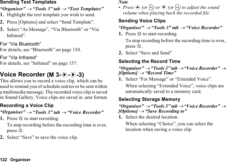 122 OrganiserSending Text Templates“Organiser” → “Tools 3” tab → “Text Templates”1. Highlight the text template you wish to send.2. Press [Options] and select “Send Template”.3. Select “As Message”, “Via Bluetooth” or “Via Infrared”.For “Via Bluetooth”For details, see “Bluetooth” on page 154.For “Via Infrared”For details, see “Infrared” on page 157.Voice RecorderThis allows you to record a voice clip, which can be used to remind you of schedule entries or be sent within a multimedia message. The recorded voice clip is saved in Sound Gallery. Voice clips are saved in .amr format.Recording a Voice Clip“Organiser” → “Tools 3” tab → “Voice Recorder”1. Press B to start recording.To stop recording before the recording time is over, press B.2. Select “Save” to save the voice clip.Note•Press a (or V) or b (or W) to adjust the sound volume when playing back the recorded file.Sending Voice Clips“Organiser” → “Tools 3” tab → “Voice Recorder”1. Press B to start recording.To stop recording before the recording time is over, press B.2. Select “Save and Send”.Selecting the Record Time“Organiser” → “Tools 3” tab → “Voice Recorder” → [Options] → “Record Time”1. Select “For Message” or “Extended Voice”.When selecting “Extended Voice”, voice clips are automatically saved to a memory card.Selecting Storage Memory“Organiser” → “Tools 3” tab → “Voice Recorder” → [Options] → “Save Recording to”1. Select the desired location.When selecting “Choice”, you can select the location when saving a voice clip. (M 3-d-d-3)