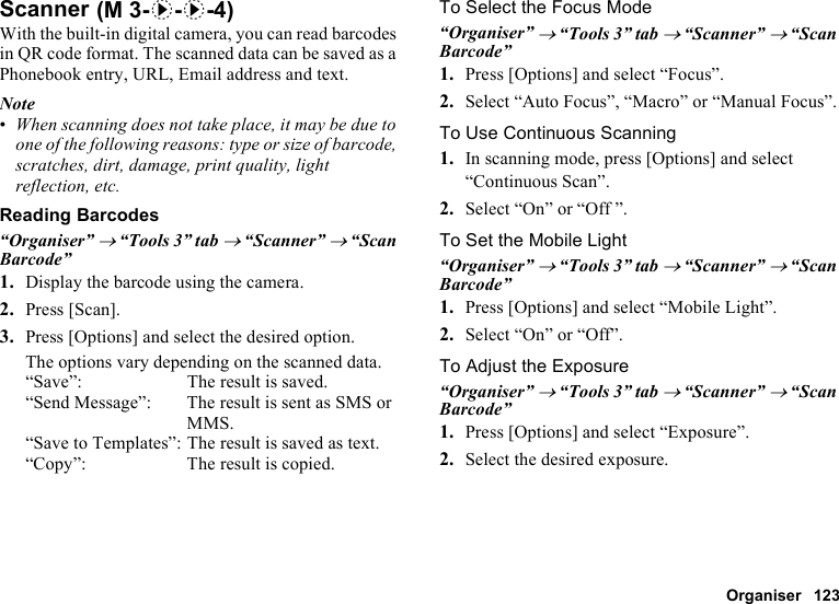 Organiser 123ScannerWith the built-in digital camera, you can read barcodes in QR code format. The scanned data can be saved as a Phonebook entry, URL, Email address and text.Note•When scanning does not take place, it may be due to one of the following reasons: type or size of barcode, scratches, dirt, damage, print quality, light reflection, etc.Reading Barcodes“Organiser” → “Tools 3” tab → “Scanner” → “Scan Barcode”1. Display the barcode using the camera.2. Press [Scan].3. Press [Options] and select the desired option.The options vary depending on the scanned data.“Save”: The result is saved.“Send Message”: The result is sent as SMS or MMS.“Save to Templates”: The result is saved as text.“Copy”: The result is copied.To Select the Focus Mode“Organiser” → “Tools 3” tab → “Scanner” → “Scan Barcode”1. Press [Options] and select “Focus”.2. Select “Auto Focus”, “Macro” or “Manual Focus”.To Use Continuous Scanning1. In scanning mode, press [Options] and select “Continuous Scan”.2. Select “On” or “Off ”.To Set the Mobile Light“Organiser” → “Tools 3” tab → “Scanner” → “Scan Barcode”1. Press [Options] and select “Mobile Light”.2. Select “On” or “Off”.To Adjust the Exposure“Organiser” → “Tools 3” tab → “Scanner” → “Scan Barcode”1. Press [Options] and select “Exposure”.2. Select the desired exposure. (M 3-d-d-4)