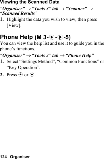 124 OrganiserViewing the Scanned Data“Organiser” → “Tools 3” tab → “Scanner” → “Scanned Results”1. Highlight the data you wish to view, then press [View].Phone HelpYou can view the help list and use it to guide you in the phone’s functions.“Organiser” → “Tools 3” tab → “Phone Help”1. Select “Settings Method”, “Common Functions” or “Key Operation”.2. Press a or b. (M 3-d-d-5)