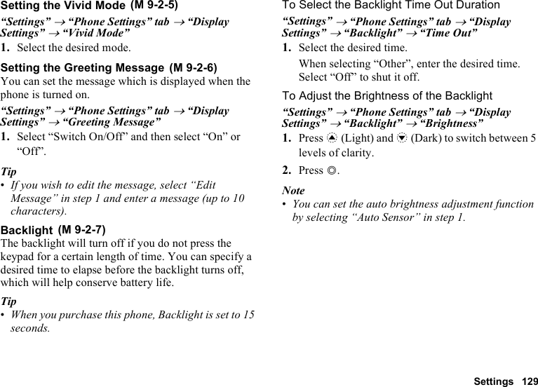 Settings 129Setting the Vivid Mode“Settings” → “Phone Settings” tab → “Display Settings” → “Vivid Mode” 1. Select the desired mode.Setting the Greeting MessageYou can set the message which is displayed when the phone is turned on.“Settings” → “Phone Settings” tab → “Display Settings” → “Greeting Message”1. Select “Switch On/Off” and then select “On” or “Off”.Tip•If you wish to edit the message, select “Edit Message” in step 1 and enter a message (up to 10 characters).BacklightThe backlight will turn off if you do not press the keypad for a certain length of time. You can specify a desired time to elapse before the backlight turns off, which will help conserve battery life.Tip•When you purchase this phone, Backlight is set to 15 seconds.To Select the Backlight Time Out Duration“Settings” → “Phone Settings” tab → “Display Settings” → “Backlight” → “Time Out”1. Select the desired time.When selecting “Other”, enter the desired time.Select “Off” to shut it off.To Adjust the Brightness of the Backlight“Settings” → “Phone Settings” tab → “Display Settings” → “Backlight” → “Brightness”1. Press a (Light) and b (Dark) to switch between 5 levels of clarity.2. Press B.Note•You can set the auto brightness adjustment function by selecting “Auto Sensor” in step 1. (M 9-2-5) (M 9-2-6) (M 9-2-7)