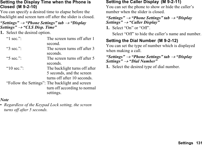 Settings 131Setting the Display Time when the Phone is ClosedYou can specify a desired time to elapse before the backlight and screen turn off after the slider is closed.“Settings” → “Phone Settings” tab → “Display Settings” → “CLS Disp. Time”1. Select the desired option.“1 sec.”: The screen turns off after 1 second.“3 sec.”: The screen turns off after 3 seconds.“5 sec.”: The screen turns off after 5 seconds.“10 sec.”: The backlight turns off after 5 seconds, and the screen turns off after 10 seconds.“Follow the Settings”: The backlight and screen turn off according to normal settings.Note•Regardless of the Keypad Lock setting, the screen turns off after 5 seconds.Setting the Caller DisplayYou can set the phone to show or hide the caller’s number when the slider is closed.“Settings” → “Phone Settings” tab → “Display Settings” → “Caller Display”1. Select “On” or “Off”.Select “Off” to hide the caller’s name and number.Setting the Dial NumberYou can set the type of number which is displayed when making a call.“Settings” → “Phone Settings” tab → “Display Settings” → “Dial Number”1. Select the desired type of dial number. (M 9-2-10) (M 9-2-11) (M 9-2-12)