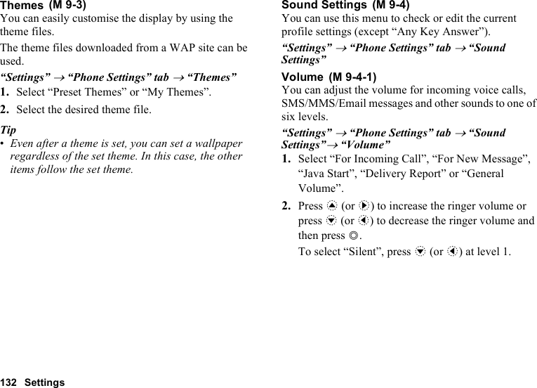 132 SettingsThemesYou can easily customise the display by using the theme files.The theme files downloaded from a WAP site can be used.“Settings” → “Phone Settings” tab → “Themes”1. Select “Preset Themes” or “My Themes”.2. Select the desired theme file.Tip•Even after a theme is set, you can set a wallpaper regardless of the set theme. In this case, the other items follow the set theme.Sound SettingsYou can use this menu to check or edit the current profile settings (except “Any Key Answer”).“Settings” → “Phone Settings” tab → “Sound Settings”VolumeYou can adjust the volume for incoming voice calls, SMS/MMS/Email messages and other sounds to one of six levels. “Settings” → “Phone Settings” tab → “Sound Settings”→ “Volume”1. Select “For Incoming Call”, “For New Message”, “Java Start”, “Delivery Report” or “General Volume”.2. Press a (or d) to increase the ringer volume or press b (or c) to decrease the ringer volume and then press B.To select “Silent”, press b (or c) at level 1. (M 9-3)  (M 9-4) (M 9-4-1)