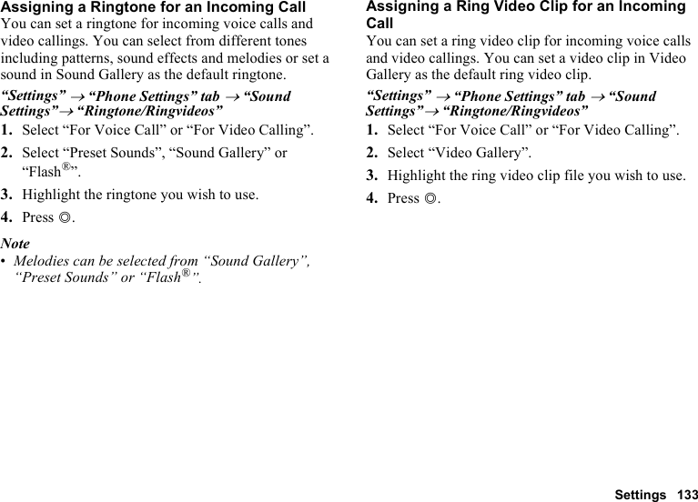 Settings 133Assigning a Ringtone for an Incoming CallYou can set a ringtone for incoming voice calls and video callings. You can select from different tones including patterns, sound effects and melodies or set a sound in Sound Gallery as the default ringtone.“Settings” → “Phone Settings” tab → “Sound Settings”→ “Ringtone/Ringvideos”1. Select “For Voice Call” or “For Video Calling”.2. Select “Preset Sounds”, “Sound Gallery” or “Flash®”.3. Highlight the ringtone you wish to use.4. Press B.Note•Melodies can be selected from “Sound Gallery”, “Preset Sounds” or “Flash®”.Assigning a Ring Video Clip for an Incoming CallYou can set a ring video clip for incoming voice calls and video callings. You can set a video clip in Video Gallery as the default ring video clip.“Settings” → “Phone Settings” tab → “Sound Settings”→ “Ringtone/Ringvideos”1. Select “For Voice Call” or “For Video Calling”.2. Select “Video Gallery”.3. Highlight the ring video clip file you wish to use.4. Press B.