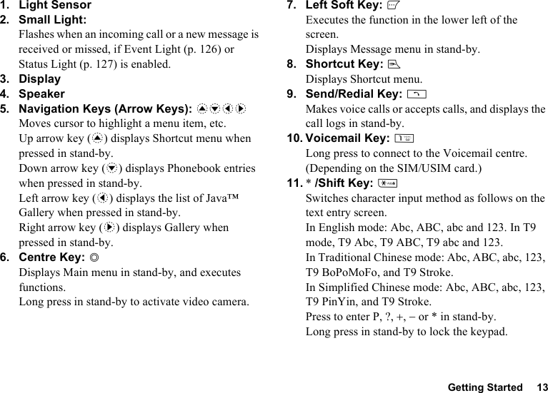 Getting Started 131. Light Sensor2. Small Light:Flashes when an incoming call or a new message is received or missed, if Event Light (p. 126) or Status Light (p. 127) is enabled.3. Display4. Speaker5. Navigation Keys (Arrow Keys): abcdMoves cursor to highlight a menu item, etc.Up arrow key (a) displays Shortcut menu when pressed in stand-by.Down arrow key (b) displays Phonebook entries when pressed in stand-by.Left arrow key (c) displays the list of Java™ Gallery when pressed in stand-by.Right arrow key (d) displays Gallery when pressed in stand-by.6. Centre Key: BDisplays Main menu in stand-by, and executes functions.Long press in stand-by to activate video camera.7. Left Soft Key: AExecutes the function in the lower left of the screen.Displays Message menu in stand-by.8. Shortcut Key: EDisplays Shortcut menu.9. Send/Redial Key: DMakes voice calls or accepts calls, and displays the call logs in stand-by.10. Voicemail Key: GLong press to connect to the Voicemail centre. (Depending on the SIM/USIM card.)11. * /Shift Key: PSwitches character input method as follows on the text entry screen.In English mode: Abc, ABC, abc and 123. In T9 mode, T9 Abc, T9 ABC, T9 abc and 123.In Traditional Chinese mode: Abc, ABC, abc, 123, T9 BoPoMoFo, and T9 Stroke.In Simplified Chinese mode: Abc, ABC, abc, 123, T9 PinYin, and T9 Stroke.Press to enter P, ?, +, − or * in stand-by.Long press in stand-by to lock the keypad.