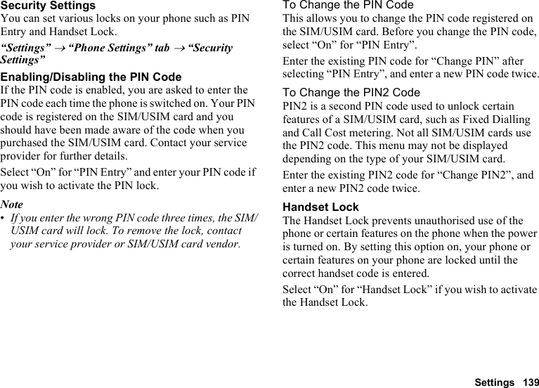 Settings 139Security SettingsYou can set various locks on your phone such as PIN Entry and Handset Lock.“Settings” → “Phone Settings” tab → “Security Settings”Enabling/Disabling the PIN CodeIf the PIN code is enabled, you are asked to enter the PIN code each time the phone is switched on. Your PIN code is registered on the SIM/USIM card and you should have been made aware of the code when you purchased the SIM/USIM card. Contact your service provider for further details.Select “On” for “PIN Entry” and enter your PIN code if you wish to activate the PIN lock.Note•If you enter the wrong PIN code three times, the SIM/USIM card will lock. To remove the lock, contact your service provider or SIM/USIM card vendor.To Change the PIN CodeThis allows you to change the PIN code registered on the SIM/USIM card. Before you change the PIN code, select “On” for “PIN Entry”.Enter the existing PIN code for “Change PIN” after selecting “PIN Entry”, and enter a new PIN code twice.To Change the PIN2 CodePIN2 is a second PIN code used to unlock certain features of a SIM/USIM card, such as Fixed Dialling and Call Cost metering. Not all SIM/USIM cards use the PIN2 code. This menu may not be displayed depending on the type of your SIM/USIM card.Enter the existing PIN2 code for “Change PIN2”, and enter a new PIN2 code twice.Handset LockThe Handset Lock prevents unauthorised use of the phone or certain features on the phone when the power is turned on. By setting this option on, your phone or certain features on your phone are locked until the correct handset code is entered.Select “On” for “Handset Lock” if you wish to activate the Handset Lock.