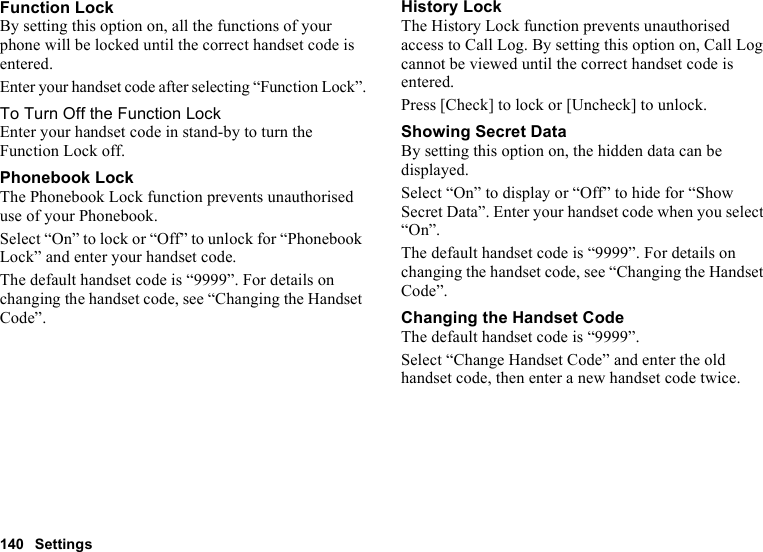 140 SettingsFunction LockBy setting this option on, all the functions of your phone will be locked until the correct handset code is entered.Enter your handset code after selecting “Function Lock”.To Turn Off the Function LockEnter your handset code in stand-by to turn the Function Lock off.Phonebook LockThe Phonebook Lock function prevents unauthorised use of your Phonebook.Select “On” to lock or “Off” to unlock for “Phonebook Lock” and enter your handset code.The default handset code is “9999”. For details on changing the handset code, see “Changing the Handset Code”.History LockThe History Lock function prevents unauthorised access to Call Log. By setting this option on, Call Log cannot be viewed until the correct handset code is entered.Press [Check] to lock or [Uncheck] to unlock.Showing Secret DataBy setting this option on, the hidden data can be displayed.Select “On” to display or “Off” to hide for “Show Secret Data”. Enter your handset code when you select “On”.The default handset code is “9999”. For details on changing the handset code, see “Changing the Handset Code”.Changing the Handset CodeThe default handset code is “9999”.Select “Change Handset Code” and enter the old handset code, then enter a new handset code twice.