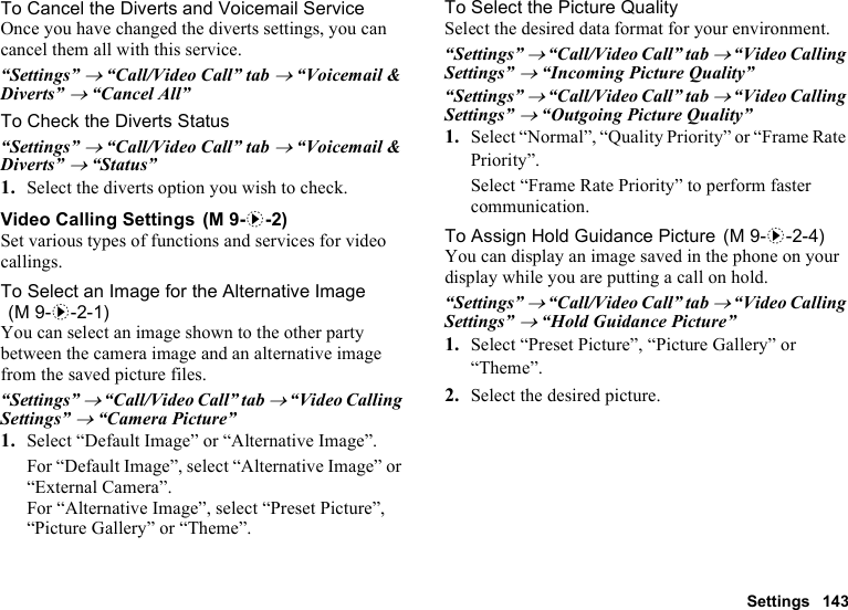 Settings 143To Cancel the Diverts and Voicemail ServiceOnce you have changed the diverts settings, you can cancel them all with this service.“Settings” → “Call/Video Call” tab → “Voicemail &amp; Diverts” → “Cancel All”To Check the Diverts Status“Settings” → “Call/Video Call” tab → “Voicemail &amp; Diverts” → “Status”1. Select the diverts option you wish to check.Video Calling SettingsSet various types of functions and services for video callings.To Select an Image for the Alternative ImageYou can select an image shown to the other party between the camera image and an alternative image from the saved picture files.“Settings” → “Call/Video Call” tab → “Video Calling Settings” → “Camera Picture”1. Select “Default Image” or “Alternative Image”.For “Default Image”, select “Alternative Image” or “External Camera”.For “Alternative Image”, select “Preset Picture”, “Picture Gallery” or “Theme”.To Select the Picture QualitySelect the desired data format for your environment.“Settings” → “Call/Video Call” tab → “Video Calling Settings” → “Incoming Picture Quality”“Settings” → “Call/Video Call” tab → “Video Calling Settings” → “Outgoing Picture Quality”1. Select “Normal”, “Quality Priority” or “Frame Rate Priority”.Select “Frame Rate Priority” to perform faster communication.To Assign Hold Guidance PictureYou can display an image saved in the phone on your display while you are putting a call on hold.“Settings” → “Call/Video Call” tab → “Video Calling Settings” → “Hold Guidance Picture”1. Select “Preset Picture”, “Picture Gallery” or “Theme”.2. Select the desired picture. (M 9-d-2) (M 9-d-2-1) (M 9-d-2-4)