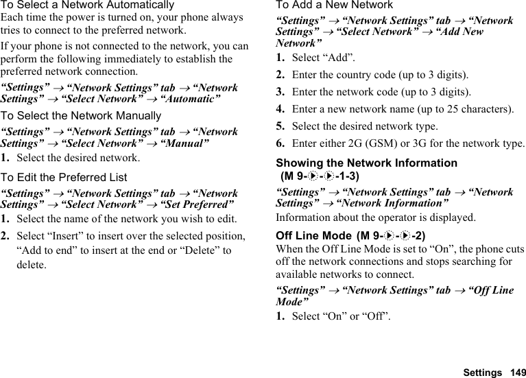 Settings 149To Select a Network AutomaticallyEach time the power is turned on, your phone always tries to connect to the preferred network.If your phone is not connected to the network, you can perform the following immediately to establish the preferred network connection.“Settings” → “Network Settings” tab → “Network Settings” → “Select Network” → “Automatic”To Select the Network Manually“Settings” → “Network Settings” tab → “Network Settings” → “Select Network” → “Manual”1. Select the desired network.To Edit the Preferred List“Settings” → “Network Settings” tab → “Network Settings” → “Select Network” → “Set Preferred”1. Select the name of the network you wish to edit.2. Select “Insert” to insert over the selected position, “Add to end” to insert at the end or “Delete” to delete.To Add a New Network“Settings” → “Network Settings” tab → “Network Settings” → “Select Network” → “Add New Network”1. Select “Add”.2. Enter the country code (up to 3 digits).3. Enter the network code (up to 3 digits).4. Enter a new network name (up to 25 characters).5. Select the desired network type.6. Enter either 2G (GSM) or 3G for the network type.Showing the Network Information“Settings” → “Network Settings” tab → “Network Settings” → “Network Information”Information about the operator is displayed.Off Line ModeWhen the Off Line Mode is set to “On”, the phone cuts off the network connections and stops searching for available networks to connect.“Settings” → “Network Settings” tab → “Off Line Mode”1. Select “On” or “Off”. (M 9-d-d-1-3) (M 9-d-d-2)