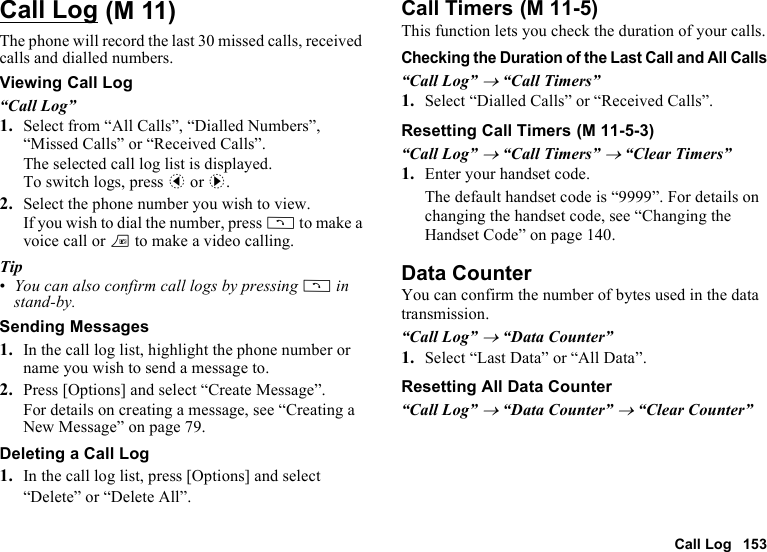 Call Log 153Call LogThe phone will record the last 30 missed calls, received calls and dialled numbers.Viewing Call Log“Call Log”1. Select from “All Calls”, “Dialled Numbers”, “Missed Calls” or “Received Calls”.The selected call log list is displayed.To switch logs, press c or d.2. Select the phone number you wish to view.If you wish to dial the number, press D to make a voice call or T to make a video calling.Tip•You can also confirm call logs by pressing D in stand-by.Sending Messages1. In the call log list, highlight the phone number or name you wish to send a message to.2. Press [Options] and select “Create Message”.For details on creating a message, see “Creating a New Message” on page 79.Deleting a Call Log1. In the call log list, press [Options] and select “Delete” or “Delete All”.Call TimersThis function lets you check the duration of your calls.Checking the Duration of the Last Call and All Calls“Call Log” → “Call Timers”1. Select “Dialled Calls” or “Received Calls”.Resetting Call Timers“Call Log” → “Call Timers” → “Clear Timers”1. Enter your handset code.The default handset code is “9999”. For details on changing the handset code, see “Changing the Handset Code” on page 140.Data CounterYou can confirm the number of bytes used in the data transmission.“Call Log” → “Data Counter”1. Select “Last Data” or “All Data”.Resetting All Data Counter“Call Log” → “Data Counter” → “Clear Counter” (M 11)  (M 11-5) (M 11-5-3)