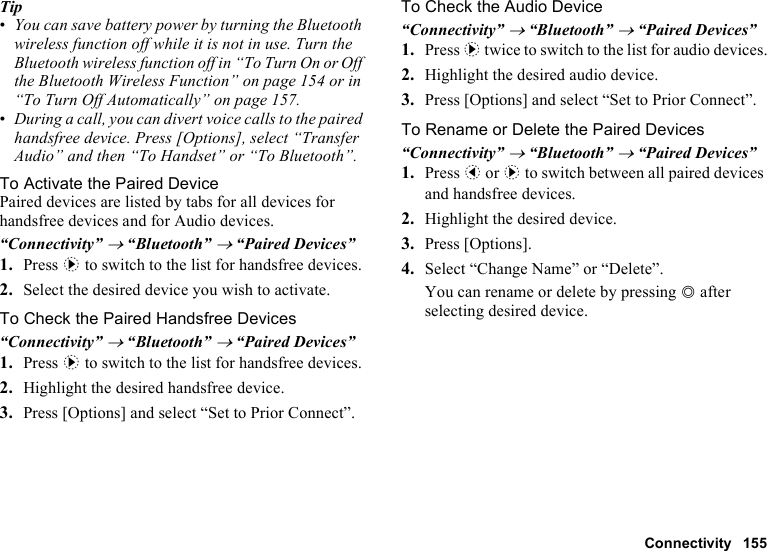 Connectivity 155Tip•You can save battery power by turning the Bluetooth wireless function off while it is not in use. Turn the Bluetooth wireless function off in “To Turn On or Off the Bluetooth Wireless Function” on page 154 or in “To Turn Off Automatically” on page 157.•During a call, you can divert voice calls to the paired handsfree device. Press [Options], select “Transfer Audio” and then “To Handset” or “To Bluetooth”.To Activate the Paired DevicePaired devices are listed by tabs for all devices for handsfree devices and for Audio devices.“Connectivity” → “Bluetooth” → “Paired Devices”1. Press d to switch to the list for handsfree devices. 2. Select the desired device you wish to activate.To Check the Paired Handsfree Devices“Connectivity” → “Bluetooth” → “Paired Devices”1. Press d to switch to the list for handsfree devices. 2. Highlight the desired handsfree device.3. Press [Options] and select “Set to Prior Connect”.To Check the Audio Device“Connectivity” → “Bluetooth” → “Paired Devices”1. Press d twice to switch to the list for audio devices.2. Highlight the desired audio device.3. Press [Options] and select “Set to Prior Connect”.To Rename or Delete the Paired Devices “Connectivity” → “Bluetooth” → “Paired Devices”1. Press c or d to switch between all paired devices and handsfree devices. 2. Highlight the desired device.3. Press [Options].4. Select “Change Name” or “Delete”.You can rename or delete by pressing B after selecting desired device.