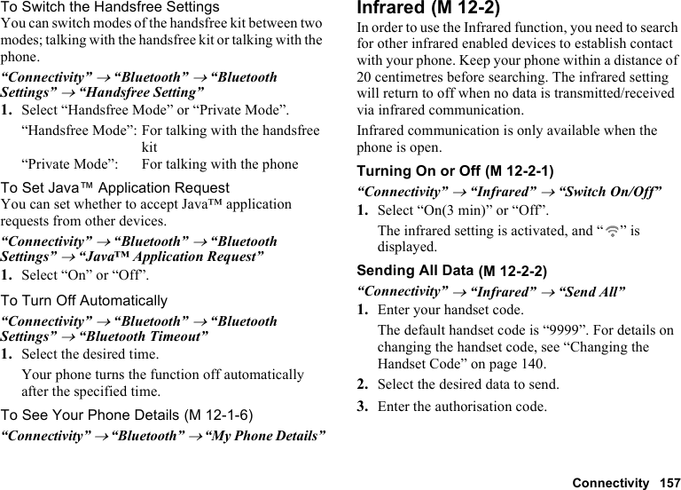 Connectivity 157To Switch the Handsfree SettingsYou can switch modes of the handsfree kit between two modes; talking with the handsfree kit or talking with the phone.“Connectivity” → “Bluetooth” → “Bluetooth Settings” → “Handsfree Setting”1. Select “Handsfree Mode” or “Private Mode”.“Handsfree Mode”: For talking with the handsfree kit“Private Mode”: For talking with the phoneTo Set Java™ Application RequestYou can set whether to accept Java™ application requests from other devices.“Connectivity” → “Bluetooth” → “Bluetooth Settings” → “Java™ Application Request”1. Select “On” or “Off”.To Turn Off Automatically“Connectivity” → “Bluetooth” → “Bluetooth Settings” → “Bluetooth Timeout”1. Select the desired time.Your phone turns the function off automatically after the specified time.To See Your Phone Details“Connectivity” → “Bluetooth” → “My Phone Details”InfraredIn order to use the Infrared function, you need to search for other infrared enabled devices to establish contact with your phone. Keep your phone within a distance of 20 centimetres before searching. The infrared setting will return to off when no data is transmitted/received via infrared communication.Infrared communication is only available when the phone is open.Turning On or Off“Connectivity” → “Infrared” → “Switch On/Off”1. Select “On(3 min)” or “Off”.The infrared setting is activated, and “ ” is displayed.Sending All Data“Connectivity” → “Infrared” → “Send All”1. Enter your handset code.The default handset code is “9999”. For details on changing the handset code, see “Changing the Handset Code” on page 140.2. Select the desired data to send.3. Enter the authorisation code. (M 12-1-6) (M 12-2) (M 12-2-1) (M 12-2-2)