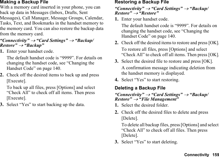 Connectivity 159Making a Backup FileWith a memory card inserted in your phone, you can back up data in Messages (Inbox, Drafts, Sent Messages), Call Manager, Message Groups, Calendar, Tasks, Text, and Bookmarks in the handset memory to the memory card. You can also restore the backup data from the memory card.“Connectivity” → “Card Settings” → “Backup/Restore” → “Backup”1. Enter your handset code.The default handset code is “9999”. For details on changing the handset code, see “Changing the Handset Code” on page 140.2. Check off the desired items to back up and press [Execute].To back up all files, press [Options] and select “Check All” to check off all items. Then press [Execute].3. Select “Yes” to start backing up the data.Restoring a Backup File“Connectivity” → “Card Settings” → “Backup/Restore” → “Restore”1. Enter your handset code.The default handset code is “9999”. For details on changing the handset code, see “Changing the Handset Code” on page 140.2.Check off the desired items to restore and press [OK].To restore all files, press [Options] and select “Check All” to check off all items. Then press [OK].3. Select the desired file to restore and press [OK].A confirmation message indicating deletion from the handset memory is displayed.4. Select “Yes” to start restoring.Deleting a Backup File“Connectivity” → “Card Settings” → “Backup/Restore” → “File Management”1. Select the desired folder.2. Check off the desired files to delete and press [Delete].To delete all backup files, press [Options] and select “Check All” to check off all files. Then press [Delete].3. Select “Yes” to start deleting.