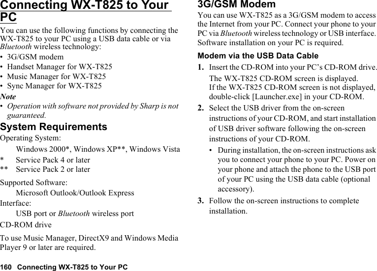 160 Connecting WX-T825 to Your PCConnecting WX-T825 to Your PCYou can use the following functions by connecting the WX-T825 to your PC using a USB data cable or via Bluetooth wireless technology:• 3G/GSM modem• Handset Manager for WX-T825• Music Manager for WX-T825• Sync Manager for WX-T825Note•Operation with software not provided by Sharp is not guaranteed.System RequirementsOperating System:Windows 2000*, Windows XP**, Windows Vista* Service Pack 4 or later** Service Pack 2 or laterSupported Software:Microsoft Outlook/Outlook ExpressInterface:USB port or Bluetooth wireless portCD-ROM driveTo use Music Manager, DirectX9 and Windows Media Player 9 or later are required.3G/GSM ModemYou can use WX-T825 as a 3G/GSM modem to access the Internet from your PC. Connect your phone to your PC via Bluetooth wireless technology or USB interface. Software installation on your PC is required. Modem via the USB Data Cable1. Insert the CD-ROM into your PC’s CD-ROM drive.The WX-T825 CD-ROM screen is displayed.If the WX-T825 CD-ROM screen is not displayed, double-click [Launcher.exe] in your CD-ROM.2. Select the USB driver from the on-screen instructions of your CD-ROM, and start installation of USB driver software following the on-screen instructions of your CD-ROM.•During installation, the on-screen instructions ask you to connect your phone to your PC. Power on your phone and attach the phone to the USB port of your PC using the USB data cable (optional accessory).3. Follow the on-screen instructions to complete installation.