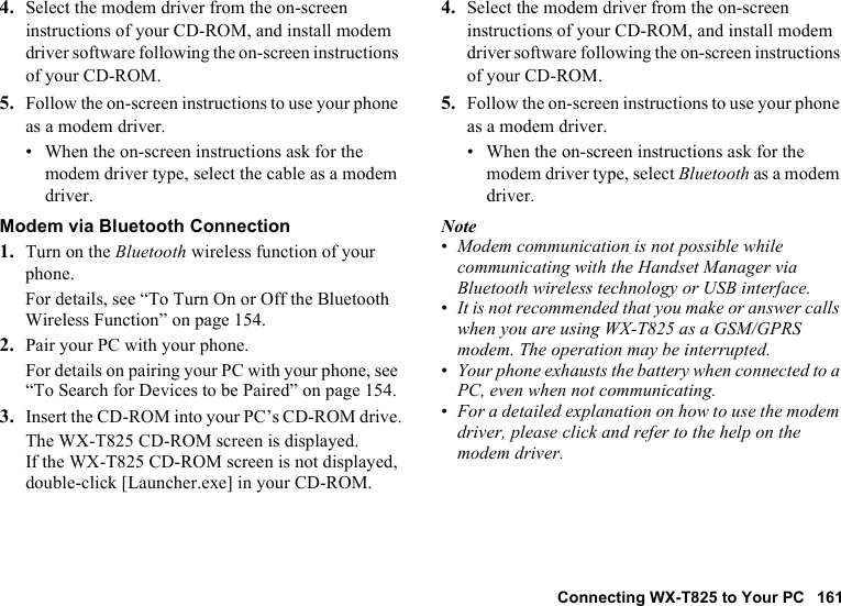 Connecting WX-T825 to Your PC 1614. Select the modem driver from the on-screen instructions of your CD-ROM, and install modem driver software following the on-screen instructions of your CD-ROM.5. Follow the on-screen instructions to use your phone as a modem driver.• When the on-screen instructions ask for the modem driver type, select the cable as a modem driver.Modem via Bluetooth Connection1. Turn on the Bluetooth wireless function of your phone.For details, see “To Turn On or Off the Bluetooth Wireless Function” on page 154.2. Pair your PC with your phone.For details on pairing your PC with your phone, see “To Search for Devices to be Paired” on page 154.3. Insert the CD-ROM into your PC’s CD-ROM drive.The WX-T825 CD-ROM screen is displayed.If the WX-T825 CD-ROM screen is not displayed, double-click [Launcher.exe] in your CD-ROM.4. Select the modem driver from the on-screen instructions of your CD-ROM, and install modem driver software following the on-screen instructions of your CD-ROM.5. Follow the on-screen instructions to use your phone as a modem driver.• When the on-screen instructions ask for the modem driver type, select Bluetooth as a modem driver.Note•Modem communication is not possible while communicating with the Handset Manager via Bluetooth wireless technology or USB interface.•It is not recommended that you make or answer calls when you are using WX-T825 as a GSM/GPRS modem. The operation may be interrupted.•Your phone exhausts the battery when connected to a PC, even when not communicating.•For a detailed explanation on how to use the modem driver, please click and refer to the help on the modem driver.