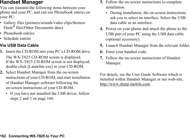 162 Connecting WX-T825 to Your PCHandset ManagerYou can transmit the following items between your phone and your PC, and can use Phonebook entries on your PC:• Gallery files (pictures/sounds/video clips/themes/Flash® files/Other Documents data)• Phonebook entries• Schedule entriesVia USB Data Cable1. Insert the CD-ROM into your PC’s CD-ROM drive.The WX-T825 CD-ROM screen is displayed.If the WX-T825 CD-ROM screen is not displayed, double-click [Launcher.exe] in your CD-ROM.2. Select Handset Manager from the on-screen instructions of your CD-ROM, and start installation of Handset Manager software following the on-screen instructions of your CD-ROM.• If you have not installed the USB driver, follow steps 2 and 3 on page 160.3. Follow the on-screen instructions to complete installation.• During installation, the on-screen instructions ask you to select an interface. Select the USB data cable as an interface.4. Power on your phone and attach the phone to the USB port of your PC using the USB data cable (optional accessory).5. Launch Handset Manager from the relevant folder.6. Enter your handset code.7. Follow the on-screen instructions of Handset Manager.For details, see the User Guide Software which is installed within Handset Manager or our web-site, http://www.sharp-mobile.com.