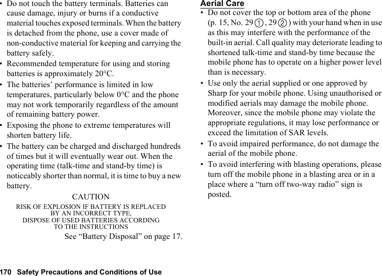 170 Safety Precautions and Conditions of Use• Do not touch the battery terminals. Batteries can cause damage, injury or burns if a conductive material touches exposed terminals. When the battery is detached from the phone, use a cover made of non-conductive material for keeping and carrying the battery safely.• Recommended temperature for using and storing batteries is approximately 20°C.• The batteries’ performance is limited in low temperatures, particularly below 0°C and the phone may not work temporarily regardless of the amount of remaining battery power.• Exposing the phone to extreme temperatures will shorten battery life.• The battery can be charged and discharged hundreds of times but it will eventually wear out. When the operating time (talk-time and stand-by time) is noticeably shorter than normal, it is time to buy a new battery.CAUTIONRISK OF EXPLOSION IF BATTERY IS REPLACEDBY AN INCORRECT TYPE,DISPOSE OF USED BATTERIES ACCORDINGTO THE INSTRUCTIONSSee “Battery Disposal” on page 17.Aerial Care• Do not cover the top or bottom area of the phone (p. 15, No. 29 , 29 ) with your hand when in use as this may interfere with the performance of the built-in aerial. Call quality may deteriorate leading to shortened talk-time and stand-by time because the mobile phone has to operate on a higher power level than is necessary.• Use only the aerial supplied or one approved by Sharp for your mobile phone. Using unauthorised or modified aerials may damage the mobile phone. Moreover, since the mobile phone may violate the appropriate regulations, it may lose performance or exceed the limitation of SAR levels.• To avoid impaired performance, do not damage the aerial of the mobile phone.• To avoid interfering with blasting operations, please turn off the mobile phone in a blasting area or in a place where a “turn off two-way radio” sign is posted.