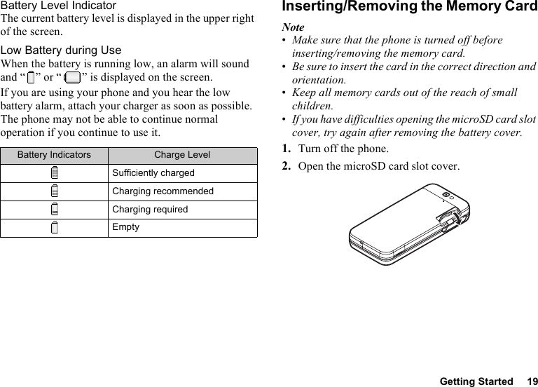 Getting Started 19Battery Level IndicatorThe current battery level is displayed in the upper right of the screen.Low Battery during UseWhen the battery is running low, an alarm will sound and “ ” or “ ” is displayed on the screen.If you are using your phone and you hear the low battery alarm, attach your charger as soon as possible. The phone may not be able to continue normal operation if you continue to use it.Inserting/Removing the Memory CardNote•Make sure that the phone is turned off before inserting/removing the memory card.•Be sure to insert the card in the correct direction and orientation.•Keep all memory cards out of the reach of small children.•If you have difficulties opening the microSD card slot cover, try again after removing the battery cover.1. Turn off the phone.2. Open the microSD card slot cover.Battery Indicators Charge LevelSufficiently chargedCharging recommendedCharging requiredEmpty