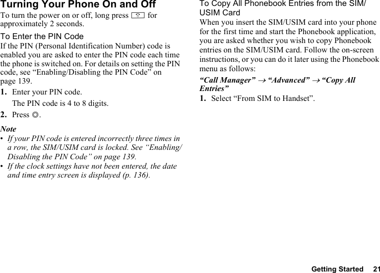 Getting Started 21Turning Your Phone On and OffTo turn the power on or off, long press F for approximately 2 seconds.To Enter the PIN CodeIf the PIN (Personal Identification Number) code is enabled you are asked to enter the PIN code each time the phone is switched on. For details on setting the PIN code, see “Enabling/Disabling the PIN Code” on page 139.1. Enter your PIN code.The PIN code is 4 to 8 digits.2. Press B.Note•If your PIN code is entered incorrectly three times in a row, the SIM/USIM card is locked. See “Enabling/Disabling the PIN Code” on page 139.•If the clock settings have not been entered, the date and time entry screen is displayed (p. 136).To Copy All Phonebook Entries from the SIM/USIM CardWhen you insert the SIM/USIM card into your phone for the first time and start the Phonebook application, you are asked whether you wish to copy Phonebook entries on the SIM/USIM card. Follow the on-screen instructions, or you can do it later using the Phonebook menu as follows:“Call Manager” → “Advanced” → “Copy All Entries”1. Select “From SIM to Handset”.