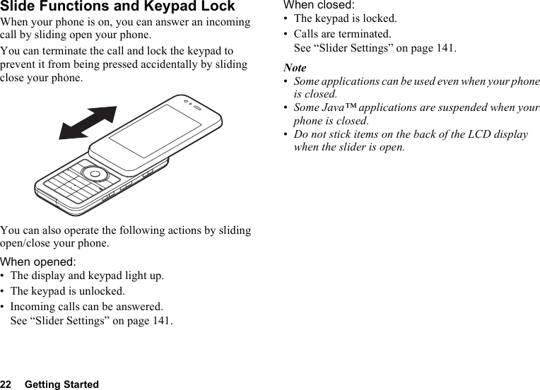 22 Getting StartedSlide Functions and Keypad LockWhen your phone is on, you can answer an incoming call by sliding open your phone.You can terminate the call and lock the keypad to prevent it from being pressed accidentally by sliding close your phone.You can also operate the following actions by sliding open/close your phone.When opened:• The display and keypad light up.• The keypad is unlocked.• Incoming calls can be answered. See “Slider Settings” on page 141.When closed:• The keypad is locked.• Calls are terminated. See “Slider Settings” on page 141.Note•Some applications can be used even when your phone is closed.•Some Java™ applications are suspended when your phone is closed.•Do not stick items on the back of the LCD display when the slider is open.