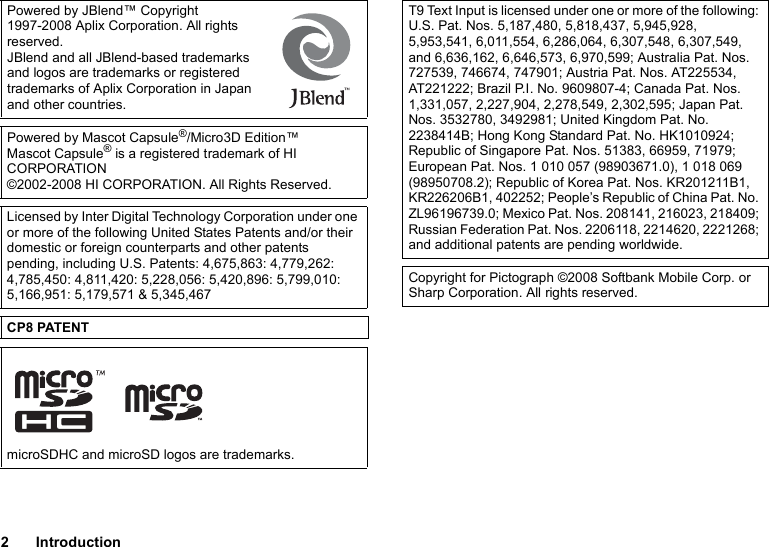 2IntroductionPowered by JBlend™ Copyright 1997-2008 Aplix Corporation. All rights reserved.JBlend and all JBlend-based trademarks and logos are trademarks or registered trademarks of Aplix Corporation in Japan and other countries.Powered by Mascot Capsule®/Micro3D Edition™Mascot Capsule® is a registered trademark of HI CORPORATION©2002-2008 HI CORPORATION. All Rights Reserved.Licensed by Inter Digital Technology Corporation under one or more of the following United States Patents and/or their domestic or foreign counterparts and other patents pending, including U.S. Patents: 4,675,863: 4,779,262: 4,785,450: 4,811,420: 5,228,056: 5,420,896: 5,799,010: 5,166,951: 5,179,571 &amp; 5,345,467CP8 PATENTmicroSDHC and microSD logos are trademarks.T9 Text Input is licensed under one or more of the following: U.S. Pat. Nos. 5,187,480, 5,818,437, 5,945,928, 5,953,541, 6,011,554, 6,286,064, 6,307,548, 6,307,549, and 6,636,162, 6,646,573, 6,970,599; Australia Pat. Nos. 727539, 746674, 747901; Austria Pat. Nos. AT225534, AT221222; Brazil P.I. No. 9609807-4; Canada Pat. Nos. 1,331,057, 2,227,904, 2,278,549, 2,302,595; Japan Pat. Nos. 3532780, 3492981; United Kingdom Pat. No. 2238414B; Hong Kong Standard Pat. No. HK1010924; Republic of Singapore Pat. Nos. 51383, 66959, 71979; European Pat. Nos. 1 010 057 (98903671.0), 1 018 069 (98950708.2); Republic of Korea Pat. Nos. KR201211B1, KR226206B1, 402252; People’s Republic of China Pat. No. ZL96196739.0; Mexico Pat. Nos. 208141, 216023, 218409; Russian Federation Pat. Nos. 2206118, 2214620, 2221268; and additional patents are pending worldwide.Copyright for Pictograph ©2008 Softbank Mobile Corp. or Sharp Corporation. All rights reserved.