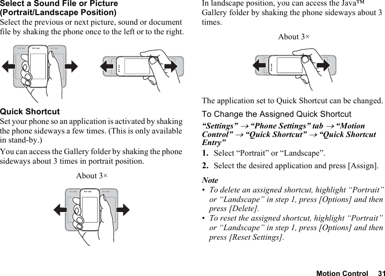 Motion Control 31Select a Sound File or Picture (Portrait/Landscape Position)Select the previous or next picture, sound or document file by shaking the phone once to the left or to the right.Quick ShortcutSet your phone so an application is activated by shaking the phone sideways a few times. (This is only available in stand-by.)You can access the Gallery folder by shaking the phone sideways about 3 times in portrait position.In landscape position, you can access the Java™ Gallery folder by shaking the phone sideways about 3 times.The application set to Quick Shortcut can be changed.To Change the Assigned Quick Shortcut“Settings” → “Phone Settings” tab → “Motion Control” → “Quick Shortcut” → “Quick Shortcut Entry”1. Select “Portrait” or “Landscape”.2. Select the desired application and press [Assign].Note•To delete an assigned shortcut, highlight “Portrait” or “Landscape” in step 1, press [Options] and then press [Delete].•To reset the assigned shortcut, highlight “Portrait” or “Landscape” in step 1, press [Options] and then press [Reset Settings].About 3×About 3×