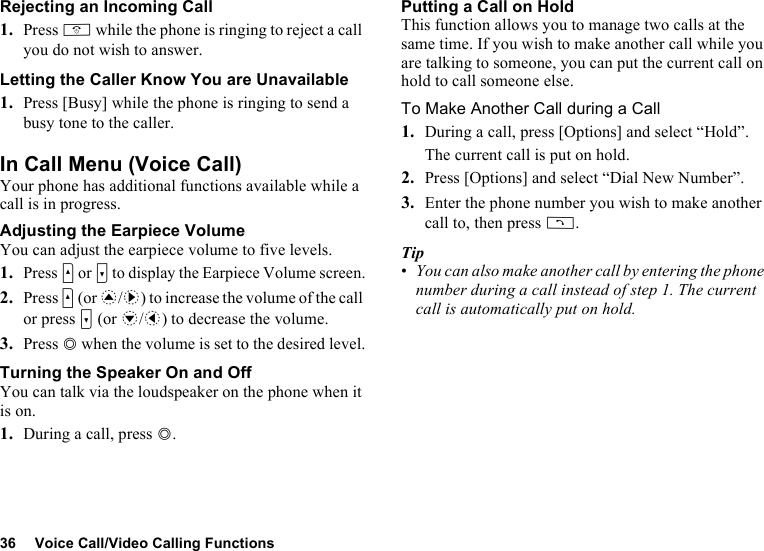 36 Voice Call/Video Calling FunctionsRejecting an Incoming Call1. Press F while the phone is ringing to reject a call you do not wish to answer.Letting the Caller Know You are Unavailable1. Press [Busy] while the phone is ringing to send a busy tone to the caller.In Call Menu (Voice Call)Your phone has additional functions available while a call is in progress.Adjusting the Earpiece VolumeYou can adjust the earpiece volume to five levels.1.Press V or W to display the Earpiece Volume screen.2. Press V (or a/d) to increase the volume of the call or press W (or b/c) to decrease the volume.3. Press B when the volume is set to the desired level.Turning the Speaker On and OffYou can talk via the loudspeaker on the phone when it is on.1. During a call, press B.Putting a Call on HoldThis function allows you to manage two calls at the same time. If you wish to make another call while you are talking to someone, you can put the current call on hold to call someone else.To Make Another Call during a Call1. During a call, press [Options] and select “Hold”.The current call is put on hold.2. Press [Options] and select “Dial New Number”.3. Enter the phone number you wish to make another call to, then press D.Tip•You can also make another call by entering the phone number during a call instead of step 1. The current call is automatically put on hold.