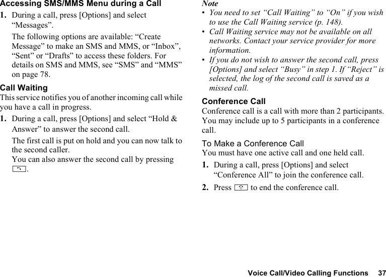 Voice Call/Video Calling Functions 37Accessing SMS/MMS Menu during a Call1. During a call, press [Options] and select “Messages”.The following options are available: “Create Message” to make an SMS and MMS, or “Inbox”, “Sent” or “Drafts” to access these folders. For details on SMS and MMS, see “SMS” and “MMS” on page 78.Call WaitingThis service notifies you of another incoming call while you have a call in progress.1. During a call, press [Options] and select “Hold &amp; Answer” to answer the second call.The first call is put on hold and you can now talk to the second caller.You can also answer the second call by pressing D.Note•You need to set “Call Waiting” to “On” if you wish to use the Call Waiting service (p. 148).•Call Waiting service may not be available on all networks. Contact your service provider for more information.•If you do not wish to answer the second call, press [Options] and select “Busy” in step 1. If “Reject” is selected, the log of the second call is saved as a missed call.Conference CallConference call is a call with more than 2 participants. You may include up to 5 participants in a conference call.To Make a Conference CallYou must have one active call and one held call.1. During a call, press [Options] and select “Conference All” to join the conference call.2. Press F to end the conference call.