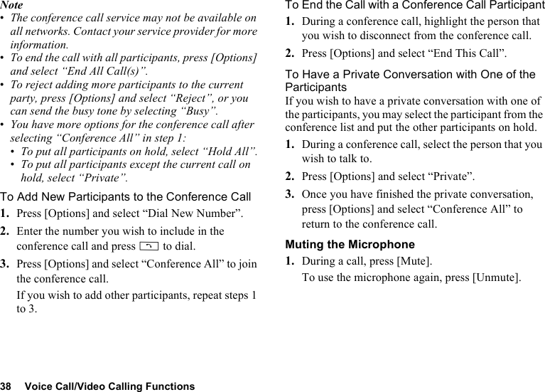 38 Voice Call/Video Calling FunctionsNote•The conference call service may not be available on all networks. Contact your service provider for more information.•To end the call with all participants, press [Options] and select “End All Call(s)”.•To reject adding more participants to the current party, press [Options] and select “Reject”, or you can send the busy tone by selecting “Busy”.•You have more options for the conference call after selecting “Conference All” in step 1:•To put all participants on hold, select “Hold All”.•To put all participants except the current call on hold, select “Private”.To Add New Participants to the Conference Call1. Press [Options] and select “Dial New Number”.2. Enter the number you wish to include in the conference call and press D to dial.3. Press [Options] and select “Conference All” to join the conference call.If you wish to add other participants, repeat steps 1 to 3.To End the Call with a Conference Call Participant1. During a conference call, highlight the person that you wish to disconnect from the conference call.2. Press [Options] and select “End This Call”.To Have a Private Conversation with One of the ParticipantsIf you wish to have a private conversation with one of the participants, you may select the participant from the conference list and put the other participants on hold.1. During a conference call, select the person that you wish to talk to.2. Press [Options] and select “Private”.3. Once you have finished the private conversation, press [Options] and select “Conference All” to return to the conference call.Muting the Microphone1. During a call, press [Mute].To use the microphone again, press [Unmute].