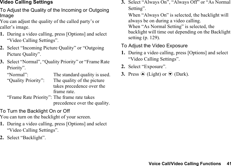 Voice Call/Video Calling Functions 41Video Calling SettingsTo Adjust the Quality of the Incoming or Outgoing ImageYou can adjust the quality of the called party’s or caller’s image.1. During a video calling, press [Options] and select “Video Calling Settings”.2. Select “Incoming Picture Quality” or “Outgoing Picture Quality”.3. Select “Normal”, “Quality Priority” or “Frame Rate Priority”.“Normal”:  The standard quality is used.“Quality Priority”:  The quality of the picture takes precedence over the frame rate.“Frame Rate Priority”: The frame rate takes precedence over the quality.To Turn the Backlight On or OffYou can turn on the backlight of your screen.1. During a video calling, press [Options] and select “Video Calling Settings”.2. Select “Backlight”.3. Select “Always On”, “Always Off” or “As Normal Setting”.When “Always On” is selected, the backlight will always be on during a video calling.When “As Normal Setting” is selected, the backlight will time out depending on the Backlight setting (p. 129).To Adjust the Video Exposure1. During a video calling, press [Options] and select “Video Calling Settings”.2. Select “Exposure”.3. Press a (Light) or b (Dark).