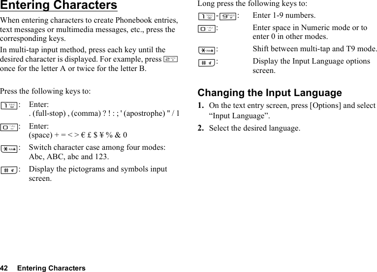 42 Entering CharactersEntering CharactersWhen entering characters to create Phonebook entries, text messages or multimedia messages, etc., press the corresponding keys.In multi-tap input method, press each key until the desired character is displayed. For example, press H once for the letter A or twice for the letter B.Press the following keys to:Long press the following keys to:Changing the Input Language1. On the text entry screen, press [Options] and select “Input Language”.2. Select the desired language.G:Enter:. (full-stop) , (comma) ? ! : ; &apos; (apostrophe) &quot; / 1Q:Enter:(space) + = &lt; &gt; € £ $ ¥ % &amp; 0P: Switch character case among four modes:Abc, ABC, abc and 123.R: Display the pictograms and symbols input screen.G-O: Enter 1-9 numbers.Q: Enter space in Numeric mode or to enter 0 in other modes.P: Shift between multi-tap and T9 mode.R: Display the Input Language options screen.