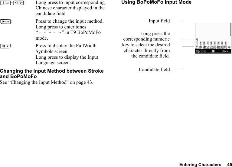 Entering Characters 45G-O: Long press to input corresponding Chinese character displayed in the candidate field.P: Press to change the input method.Long press to enter tones “ ” in T9 BoPoMoFo mode.R: Press to display the FullWidth Symbols screen. Long press to display the Input Language screen.Changing the Input Method between Stroke and BoPoMoFoSee “Changing the Input Method” on page 43.Using BoPoMoFo Input ModeLong press thecorresponding numerickey to select the desiredcharacter directly fromthe candidate field.Candidate fieldInput field