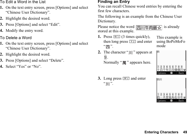 Entering Characters 49To Edit a Word in the List1. On the text entry screen, press [Options] and select “Chinese User Dictionary”.2. Highlight the desired word.3. Press [Options] and select “Edit”.4. Modify the entry word.To Delete a Word1. On the text entry screen, press [Options] and select “Chinese User Dictionary”.2. Highlight the desired word.3. Press [Options] and select “Delete”.4. Select “Yes” or “No”.Finding an EntryYou can recall Chinese word entries by entering the first few characters.The following is an example from the Chinese User Dictionary.Please notice the word   is already stored at this example.1. Press L (3 times quickly), then long press G and enter “”.2. The character “ ” appears at .Normally “ ” appears here.3. Long press O and enter “”.This example is using BoPoMoFo mode