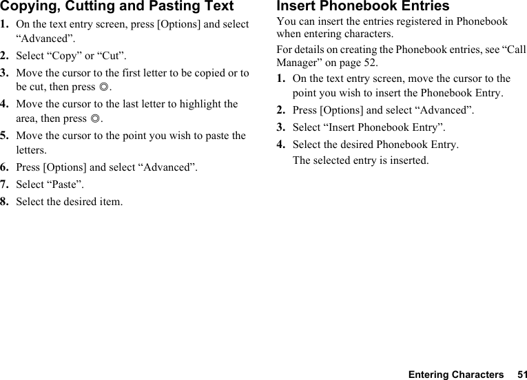 Entering Characters 51Copying, Cutting and Pasting Text1. On the text entry screen, press [Options] and select “Advanced”.2. Select “Copy” or “Cut”.3. Move the cursor to the first letter to be copied or to be cut, then press B.4. Move the cursor to the last letter to highlight the area, then press B.5. Move the cursor to the point you wish to paste the letters.6. Press [Options] and select “Advanced”.7. Select “Paste”.8. Select the desired item.Insert Phonebook EntriesYou can insert the entries registered in Phonebook when entering characters.For details on creating the Phonebook entries, see “Call Manager” on page 52.1. On the text entry screen, move the cursor to the point you wish to insert the Phonebook Entry.2. Press [Options] and select “Advanced”.3. Select “Insert Phonebook Entry”.4. Select the desired Phonebook Entry.The selected entry is inserted.