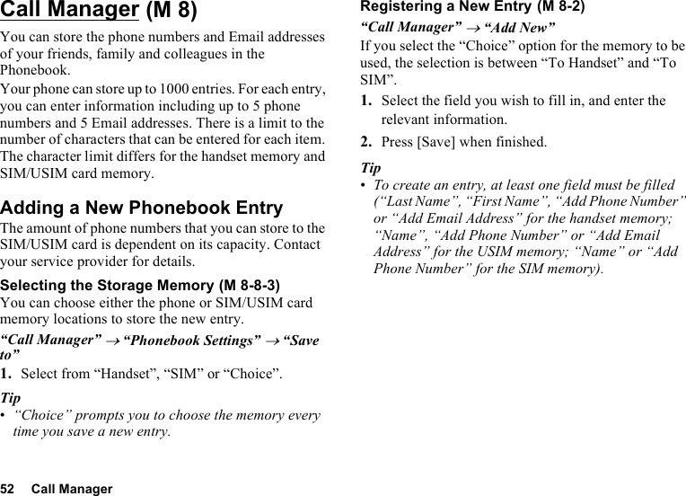 52 Call ManagerCall ManagerYou can store the phone numbers and Email addresses of your friends, family and colleagues in the Phonebook.Your phone can store up to 1000 entries. For each entry, you can enter information including up to 5 phone numbers and 5 Email addresses. There is a limit to the number of characters that can be entered for each item. The character limit differs for the handset memory and SIM/USIM card memory.Adding a New Phonebook EntryThe amount of phone numbers that you can store to the SIM/USIM card is dependent on its capacity. Contact your service provider for details.Selecting the Storage MemoryYou can choose either the phone or SIM/USIM card memory locations to store the new entry.“Call Manager” → “Phonebook Settings” → “Save to”1. Select from “Handset”, “SIM” or “Choice”.Tip•“Choice” prompts you to choose the memory every time you save a new entry.Registering a New Entry“Call Manager” → “Add New”If you select the “Choice” option for the memory to be used, the selection is between “To Handset” and “To SIM”.1. Select the field you wish to fill in, and enter the relevant information.2. Press [Save] when finished.Tip•To create an entry, at least one field must be filled (“Last Name”, “First Name”, “Add Phone Number” or “Add Email Address” for the handset memory; “Name”, “Add Phone Number” or “Add Email Address” for the USIM memory; “Name” or “Add Phone Number” for the SIM memory). (M 8) (M 8-8-3) (M 8-2)