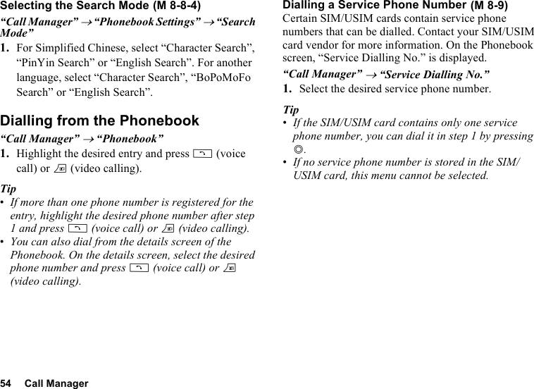 54 Call ManagerSelecting the Search Mode“Call Manager” → “Phonebook Settings” → “Search Mode”1. For Simplified Chinese, select “Character Search”, “PinYin Search” or “English Search”. For another language, select “Character Search”, “BoPoMoFo Search” or “English Search”.Dialling from the Phonebook“Call Manager” → “Phonebook”1. Highlight the desired entry and press D (voice call) or T (video calling).Tip•If more than one phone number is registered for the entry, highlight the desired phone number after step 1 and press D (voice call) or T (video calling).•You can also dial from the details screen of the Phonebook. On the details screen, select the desired phone number and press D (voice call) or T (video calling). Dialling a Service Phone NumberCertain SIM/USIM cards contain service phone numbers that can be dialled. Contact your SIM/USIM card vendor for more information. On the Phonebook screen, “Service Dialling No.” is displayed.“Call Manager” → “Service Dialling No.”1. Select the desired service phone number.Tip•If the SIM/USIM card contains only one service phone number, you can dial it in step 1 by pressing B.•If no service phone number is stored in the SIM/USIM card, this menu cannot be selected. (M 8-8-4)  (M 8-9)