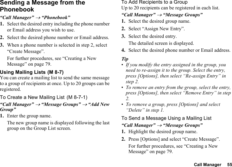 Call Manager 55Sending a Message from the Phonebook“Call Manager” → “Phonebook”1. Select the desired entry including the phone number or Email address you wish to use.2. Select the desired phone number or Email address.3. When a phone number is selected in step 2, select “Create Message”.For further procedures, see “Creating a New Message” on page 79.Using Mailing ListsYou can create a mailing list to send the same message to a group of recipients at once. Up to 20 groups can be registered.To Create a New Mailing List“Call Manager” → “Message Groups” → “Add New Group”1. Enter the group name.The new group name is displayed following the last group on the Group List screen.To Add Recipients to a GroupUp to 20 recipients can be registered in each list.“Call Manager” → “Message Groups”1. Select the desired group name.2. Select “Assign New Entry”.3. Select the desired entry.The detailed screen is displayed.4. Select the desired phone number or Email address.Tip•If you modify the entry assigned in the group, you need to re-assign it to the group. Select the entry, press [Options], then select “Re-assign Entry” in step 2.•To remove an entry from the group, select the entry, press [Options], then select “Remove Entry” in step 2.•To remove a group, press [Options] and select “Delete” in step 1.To Send a Message Using a Mailing List“Call Manager” → “Message Groups”1. Highlight the desired group name.2. Press [Options] and select “Create Message”.For further procedures, see “Creating a New Message” on page 79. (M 8-7) (M 8-7-1)