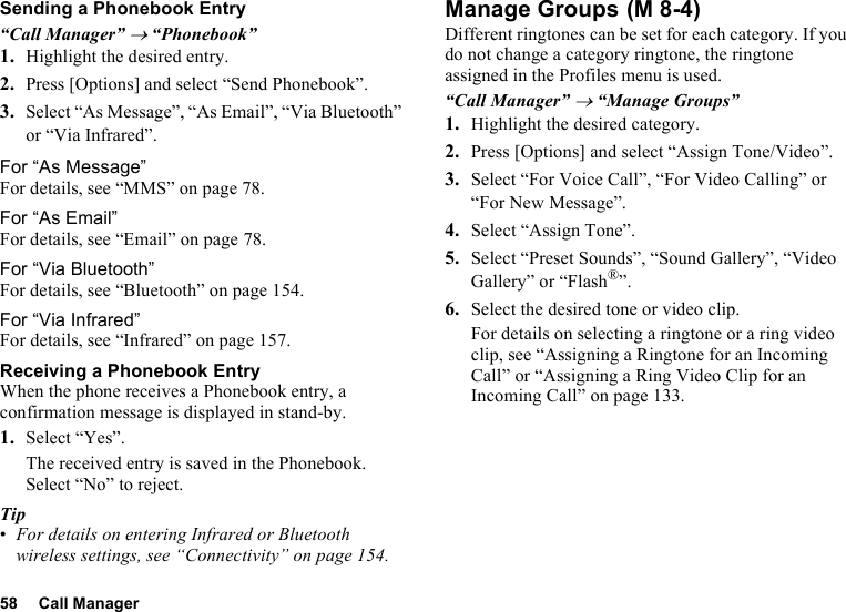 58 Call ManagerSending a Phonebook Entry“Call Manager” → “Phonebook”1. Highlight the desired entry.2. Press [Options] and select “Send Phonebook”.3. Select “As Message”, “As Email”, “Via Bluetooth” or “Via Infrared”.For “As Message”For details, see “MMS” on page 78.For “As Email”For details, see “Email” on page 78.For “Via Bluetooth”For details, see “Bluetooth” on page 154.For “Via Infrared”For details, see “Infrared” on page 157.Receiving a Phonebook EntryWhen the phone receives a Phonebook entry, a confirmation message is displayed in stand-by.1. Select “Yes”.The received entry is saved in the Phonebook. Select “No” to reject.Tip•For details on entering Infrared or Bluetooth wireless settings, see “Connectivity” on page 154.Manage GroupsDifferent ringtones can be set for each category. If you do not change a category ringtone, the ringtone assigned in the Profiles menu is used.“Call Manager” → “Manage Groups”1. Highlight the desired category.2. Press [Options] and select “Assign Tone/Video”.3. Select “For Voice Call”, “For Video Calling” or “For New Message”.4. Select “Assign Tone”.5. Select “Preset Sounds”, “Sound Gallery”, “Video Gallery” or “Flash®”.6. Select the desired tone or video clip.For details on selecting a ringtone or a ring video clip, see “Assigning a Ringtone for an Incoming Call” or “Assigning a Ring Video Clip for an Incoming Call” on page 133. (M 8-4)