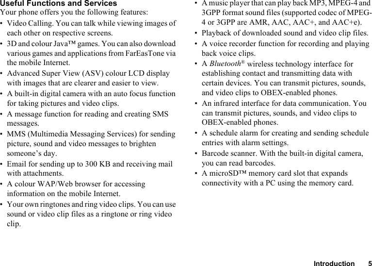 Introduction 5Useful Functions and ServicesYour phone offers you the following features:• Video Calling. You can talk while viewing images of each other on respective screens.• 3D and colour Java™ games. You can also download various games and applications from FarEasTone via the mobile Internet.• Advanced Super View (ASV) colour LCD display with images that are clearer and easier to view.• A built-in digital camera with an auto focus function for taking pictures and video clips.• A message function for reading and creating SMS messages.• MMS (Multimedia Messaging Services) for sending picture, sound and video messages to brighten someone’s day.• Email for sending up to 300 KB and receiving mail with attachments.• A colour WAP/Web browser for accessing information on the mobile Internet.• Your own ringtones and ring video clips. You can use sound or video clip files as a ringtone or ring video clip.• A music player that can play back MP3, MPEG-4 and 3GPP format sound files (supported codec of MPEG-4 or 3GPP are AMR, AAC, AAC+, and AAC+e).• Playback of downloaded sound and video clip files.• A voice recorder function for recording and playing back voice clips.•A Bluetooth® wireless technology interface for establishing contact and transmitting data with certain devices. You can transmit pictures, sounds, and video clips to OBEX-enabled phones.• An infrared interface for data communication. You can transmit pictures, sounds, and video clips to OBEX-enabled phones.• A schedule alarm for creating and sending schedule entries with alarm settings.• Barcode scanner. With the built-in digital camera, you can read barcodes.• A microSD™ memory card slot that expands connectivity with a PC using the memory card.