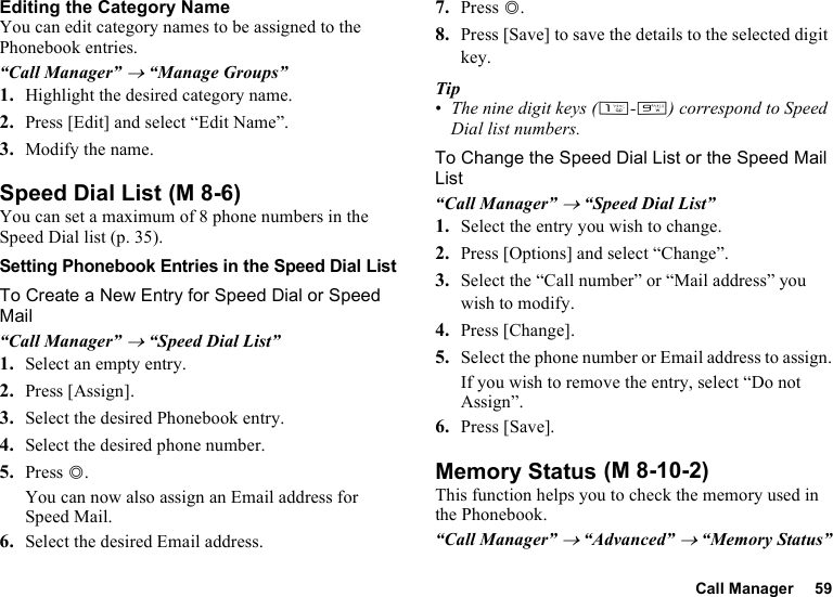 Call Manager 59Editing the Category NameYou can edit category names to be assigned to the Phonebook entries.“Call Manager” → “Manage Groups”1. Highlight the desired category name.2. Press [Edit] and select “Edit Name”.3. Modify the name.Speed Dial ListYou can set a maximum of 8 phone numbers in the Speed Dial list (p. 35).Setting Phonebook Entries in the Speed Dial ListTo Create a New Entry for Speed Dial or Speed Mail“Call Manager” → “Speed Dial List”1. Select an empty entry.2. Press [Assign].3. Select the desired Phonebook entry.4. Select the desired phone number.5. Press B.You can now also assign an Email address for Speed Mail.6. Select the desired Email address.7. Press B.8. Press [Save] to save the details to the selected digit key.Tip•The nine digit keys (G-O) correspond to Speed Dial list numbers.To Change the Speed Dial List or the Speed Mail List“Call Manager” → “Speed Dial List”1. Select the entry you wish to change.2. Press [Options] and select “Change”.3. Select the “Call number” or “Mail address” you wish to modify.4. Press [Change].5. Select the phone number or Email address to assign.If you wish to remove the entry, select “Do not Assign”.6. Press [Save].Memory StatusThis function helps you to check the memory used in the Phonebook.“Call Manager” → “Advanced” → “Memory Status” (M 8-6) (M 8-10-2)