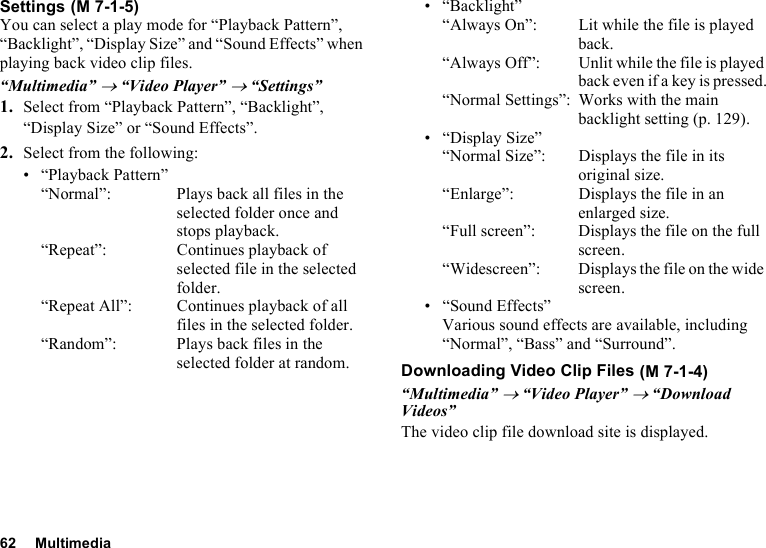 62 MultimediaSettingsYou can select a play mode for “Playback Pattern”, “Backlight”, “Display Size” and “Sound Effects” when playing back video clip files.“Multimedia” → “Video Player” → “Settings”1. Select from “Playback Pattern”, “Backlight”, “Display Size” or “Sound Effects”.2. Select from the following:• “Playback Pattern”“Normal”: Plays back all files in the selected folder once and stops playback.“Repeat”: Continues playback of selected file in the selected folder.“Repeat All”: Continues playback of all files in the selected folder.“Random”: Plays back files in the selected folder at random.• “Backlight”“Always On”:  Lit while the file is played back.“Always Off”: Unlit while the file is played back even if a key is pressed.“Normal Settings”: Works with the main backlight setting (p. 129).• “Display Size”“Normal Size”:  Displays the file in its original size.“Enlarge”: Displays the file in an enlarged size.“Full screen”: Displays the file on the full screen.“Widescreen”: Displays the file on the wide screen.• “Sound Effects”Various sound effects are available, including “Normal”, “Bass” and “Surround”.Downloading Video Clip Files“Multimedia” → “Video Player” → “Download Videos”The video clip file download site is displayed. (M 7-1-5) (M 7-1-4)