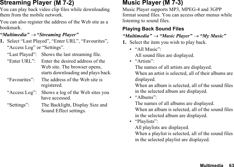 Multimedia 63Streaming PlayerYou can play back video clip files while downloading them from the mobile network.You can also register the address of the Web site as a bookmark.“Multimedia” → “Streaming Player”1. Select “Last Played”, “Enter URL”, “Favourites”, “Access Log” or “Settings”.“Last Played”: Shows the last streaming file.“Enter URL”: Enter the desired address of the Web site. The browser opens, starts downloading and plays back.“Favourites”:  The address of the Web site is registered.“Access Log”: Shows a log of the Web sites you have accessed.“Settings”: The Backlight, Display Size and Sound Effect settings.Music PlayerMusic Player supports MP3, MPEG-4 and 3GPP format sound files. You can access other menus while listening to sound files.Playing Back Sound Files“Multimedia” → “Music Player” → “My Music”1. Select the item you wish to play back.• “All Music”: All sound files are displayed.• “Artists”: The names of all artists are displayed. When an artist is selected, all of their albums are displayed. When an album is selected, all of the sound files in the selected album are displayed.• “Albums”: The names of all albums are displayed. When an album is selected, all of the sound files in the selected album are displayed.• “Playlists”: All playlists are displayed. When a playlist is selected, all of the sound files in the selected playlist are displayed. (M 7-2) (M 7-3)