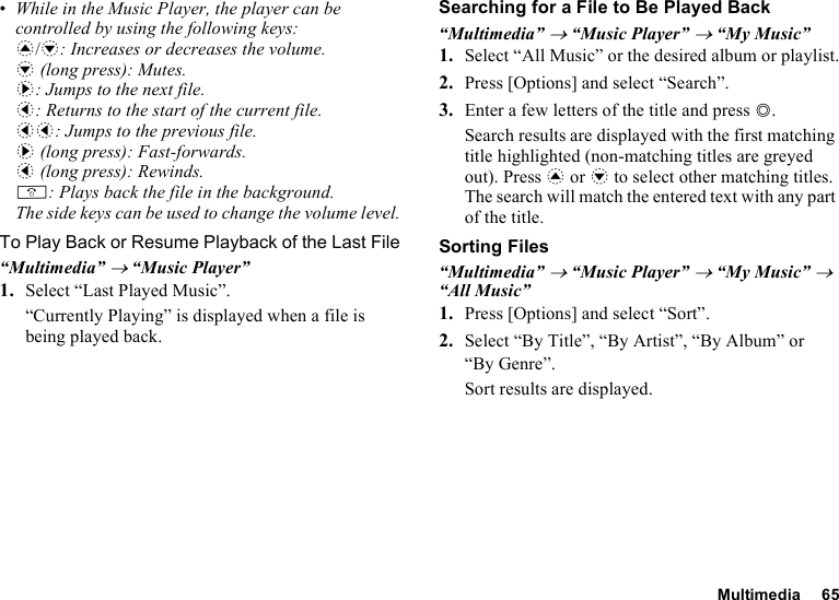 Multimedia 65•While in the Music Player, the player can be controlled by using the following keys:a/b: Increases or decreases the volume.b (long press): Mutes.d: Jumps to the next file.c: Returns to the start of the current file.cc: Jumps to the previous file.d (long press): Fast-forwards.c (long press): Rewinds.F: Plays back the file in the background.The side keys can be used to change the volume level.To Play Back or Resume Playback of the Last File“Multimedia” → “Music Player”1. Select “Last Played Music”.“Currently Playing” is displayed when a file is being played back.Searching for a File to Be Played Back“Multimedia” → “Music Player” → “My Music”1. Select “All Music” or the desired album or playlist.2. Press [Options] and select “Search”.3. Enter a few letters of the title and press B.Search results are displayed with the first matching title highlighted (non-matching titles are greyed out). Press a or b to select other matching titles. The search will match the entered text with any part of the title.Sorting Files“Multimedia” → “Music Player” → “My Music” → “All Music”1. Press [Options] and select “Sort”.2. Select “By Title”, “By Artist”, “By Album” or “By Genre”.Sort results are displayed.