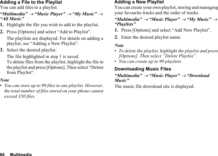 66 MultimediaAdding a File to the PlaylistYou can add files to a playlist.“Multimedia” → “Music Player” → “My Music” → “All Music”1. Highlight the file you wish to add to the playlist.2. Press [Options] and select “Add to Playlist”.The playlists are displayed. For details on adding a playlist, see “Adding a New Playlist”.3. Select the desired playlist.The file highlighted in step 1 is saved.To delete files from the playlist, highlight the file in the playlist and press [Options]. Then select “Delete from Playlist”.Note•You can store up to 99 files in one playlist. However, the total number of files stored on your phone cannot exceed 350 files.Adding a New PlaylistYou can create your own playlist, storing and managing your favourite tracks and the order of tracks. “Multimedia” → “Music Player” → “My Music” → “Playlists”1. Press [Options] and select “Add New Playlist”.2. Enter the desired playlist name.Note•To delete the playlist, highlight the playlist and press [Options]. Then select “Delete Playlist”.•You can create up to 99 playlists.Downloading Music Files“Multimedia” → “Music Player” → “Download Music”The music file download site is displayed.