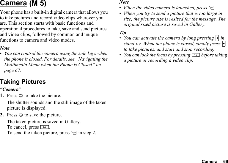 Camera 69CameraYour phone has a built-in digital camera that allows you to take pictures and record video clips wherever you are. This section starts with basic functions and operational procedures to take, save and send pictures and video clips, followed by common and unique functions to camera and video modes.Note•You can control the camera using the side keys when the phone is closed. For details, see “Navigating the Multimedia Menu when the Phone is Closed” on page 67.Taking Pictures“Camera”1. Press B to take the picture.The shutter sounds and the still image of the taken picture is displayed.2. Press B to save the picture.The taken picture is saved in Gallery.To cancel, press U.To send the taken picture, press C in step 2.Note•When the video camera is launched, press C.•When you try to send a picture that is too large in size, the picture size is resized for the message. The original sized picture is saved in Gallery.Tip•You can activate the camera by long pressing X in stand-by. When the phone is closed, simply press X to take pictures, and start and stop recording.•You can lock the focus by pressing D before taking a picture or recording a video clip. (M 5)