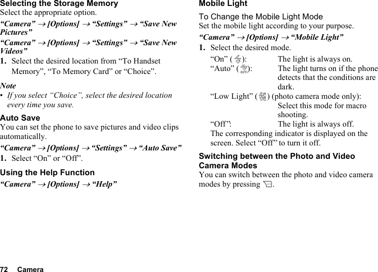 72 CameraSelecting the Storage MemorySelect the appropriate option.“Camera” → [Options] → “Settings” → “Save New Pictures”“Camera” → [Options] → “Settings” → “Save New Videos”1. Select the desired location from “To Handset Memory”, “To Memory Card” or “Choice”.Note•If you select “Choice”, select the desired location every time you save.Auto SaveYou can set the phone to save pictures and video clips automatically.“Camera” → [Options] → “Settings” → “Auto Save”1. Select “On” or “Off”.Using the Help Function“Camera” → [Options] → “Help”Mobile LightTo Change the Mobile Light ModeSet the mobile light according to your purpose.“Camera” → [Options] → “Mobile Light”1. Select the desired mode.“On” ( ): The light is always on.“Auto” ( ): The light turns on if the phone detects that the conditions are dark.“Low Light” ( ) (photo camera mode only):Select this mode for macro shooting.“Off ”: The light is always off.The corresponding indicator is displayed on the screen. Select “Off” to turn it off.Switching between the Photo and Video Camera ModesYou can switch between the photo and video camera modes by pressing C.