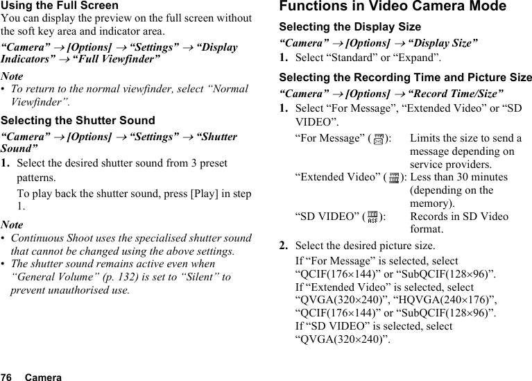 76 CameraUsing the Full ScreenYou can display the preview on the full screen without the soft key area and indicator area.“Camera” → [Options] → “Settings” → “Display Indicators” → “Full Viewfinder”Note•To return to the normal viewfinder, select “Normal Viewfinder”.Selecting the Shutter Sound“Camera” → [Options] → “Settings” → “Shutter Sound”1. Select the desired shutter sound from 3 preset patterns.To play back the shutter sound, press [Play] in step 1.Note•Continuous Shoot uses the specialised shutter sound that cannot be changed using the above settings.•The shutter sound remains active even when “General Volume” (p. 132) is set to “Silent” to prevent unauthorised use.Functions in Video Camera ModeSelecting the Display Size“Camera” → [Options] → “Display Size”1. Select “Standard” or “Expand”.Selecting the Recording Time and Picture Size“Camera” → [Options] → “Record Time/Size”1. Select “For Message”, “Extended Video” or “SD VIDEO”.“For Message” ( ): Limits the size to send a message depending on service providers.“Extended Video” ( ): Less than 30 minutes (depending on the memory).“SD VIDEO” ( ): Records in SD Video format.2. Select the desired picture size.If “For Message” is selected, select “QCIF(176×144)” or “SubQCIF(128×96)”.If “Extended Video” is selected, select “QVGA(320×240)”, “HQVGA(240×176)”, “QCIF(176×144)” or “SubQCIF(128×96)”.If “SD VIDEO” is selected, select “QVGA(320×240)”.