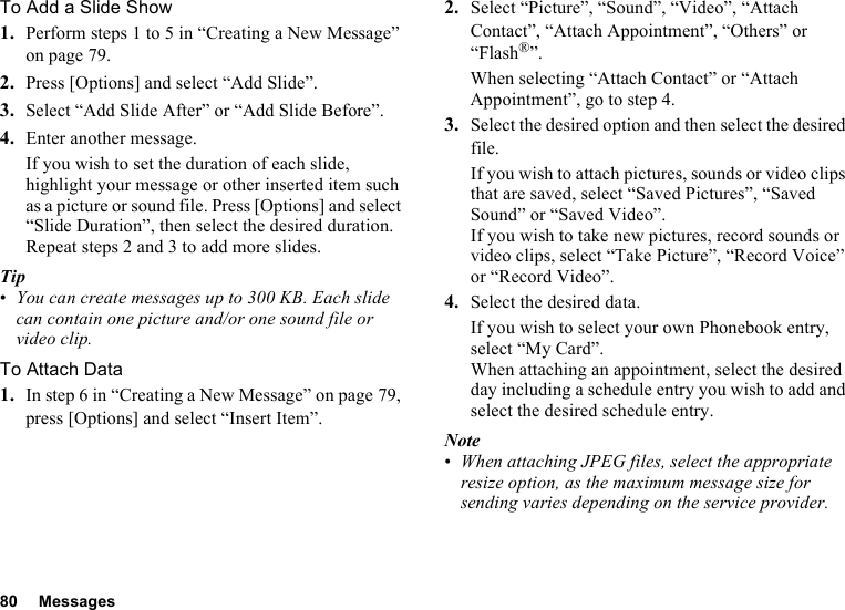 80 MessagesTo Add a Slide Show1. Perform steps 1 to 5 in “Creating a New Message” on page 79.2. Press [Options] and select “Add Slide”.3. Select “Add Slide After” or “Add Slide Before”.4. Enter another message.If you wish to set the duration of each slide, highlight your message or other inserted item such as a picture or sound file. Press [Options] and select “Slide Duration”, then select the desired duration. Repeat steps 2 and 3 to add more slides.Tip•You can create messages up to 300 KB. Each slide can contain one picture and/or one sound file or video clip.To Attach Data1. In step 6 in “Creating a New Message” on page 79, press [Options] and select “Insert Item”.2. Select “Picture”, “Sound”, “Video”, “Attach Contact”, “Attach Appointment”, “Others” or “Flash®”.When selecting “Attach Contact” or “Attach Appointment”, go to step 4.3. Select the desired option and then select the desired file.If you wish to attach pictures, sounds or video clips that are saved, select “Saved Pictures”, “Saved Sound” or “Saved Video”.If you wish to take new pictures, record sounds or video clips, select “Take Picture”, “Record Voice” or “Record Video”.4. Select the desired data.If you wish to select your own Phonebook entry, select “My Card”.When attaching an appointment, select the desired day including a schedule entry you wish to add and select the desired schedule entry.Note•When attaching JPEG files, select the appropriate resize option, as the maximum message size for sending varies depending on the service provider.