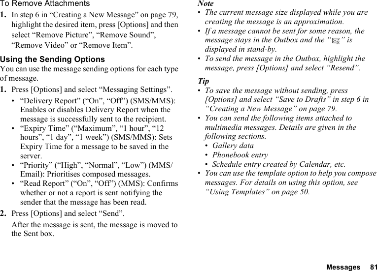 Messages 81To Remove Attachments1. In step 6 in “Creating a New Message” on page 79, highlight the desired item, press [Options] and then select “Remove Picture”, “Remove Sound”, “Remove Video” or “Remove Item”.Using the Sending OptionsYou can use the message sending options for each type of message.1. Press [Options] and select “Messaging Settings”.• “Delivery Report” (“On”, “Off”) (SMS/MMS): Enables or disables Delivery Report when the message is successfully sent to the recipient.• “Expiry Time” (“Maximum”, “1 hour”, “12 hours”, “1 day”, “1 week”) (SMS/MMS): Sets Expiry Time for a message to be saved in the server.• “Priority” (“High”, “Normal”, “Low”) (MMS/Email): Prioritises composed messages.• “Read Report” (“On”, “Off”) (MMS): Confirms whether or not a report is sent notifying the sender that the message has been read.2. Press [Options] and select “Send”.After the message is sent, the message is moved to the Sent box.Note•The current message size displayed while you are creating the message is an approximation.•If a message cannot be sent for some reason, the message stays in the Outbox and the “ ” is displayed in stand-by.•To send the message in the Outbox, highlight the message, press [Options] and select “Resend”.Tip•To save the message without sending, press [Options] and select “Save to Drafts” in step 6 in “Creating a New Message” on page 79.•You can send the following items attached to multimedia messages. Details are given in the following sections.•Gallery data•Phonebook entry•Schedule entry created by Calendar, etc.•You can use the template option to help you compose messages. For details on using this option, see “Using Templates” on page 50.